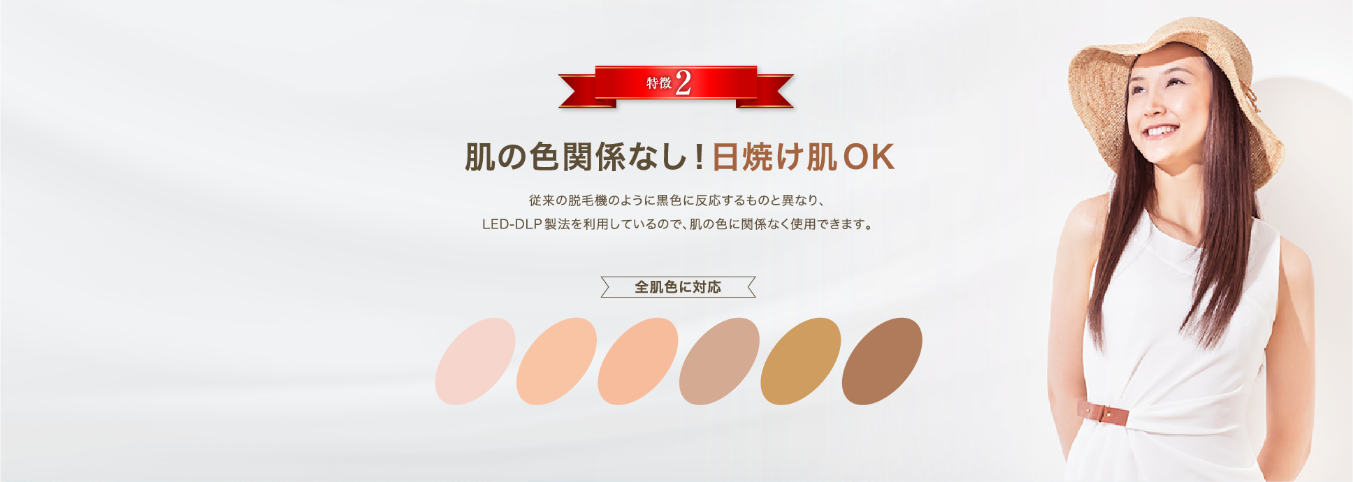 特徴2「肌の色関係なし！日焼け肌OK」従来の脱毛器のように黒色に反応するものと異なり、LED-DLP製法を利用しているので、肌の色に関係なく使用できます。【全肌色に対応】